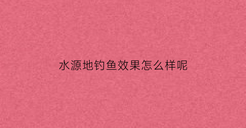 “水源地钓鱼效果怎么样呢(水源地钓鱼违反什么法律)