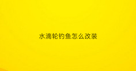 水滴轮钓鱼怎么改装(水滴轮怎么改装提高抛投性能)