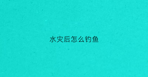 水灾后怎么钓鱼(水灾后河里的鱼能吃吗)