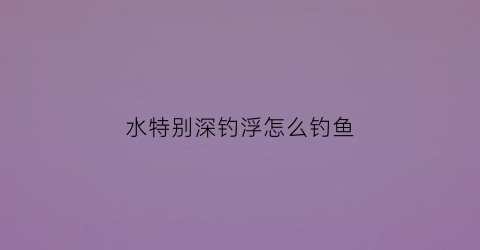 水特别深钓浮怎么钓鱼(水深了怎么钓鱼)