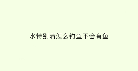 水特别清怎么钓鱼不会有鱼(水特别清怎么钓鱼不会有鱼腥味)