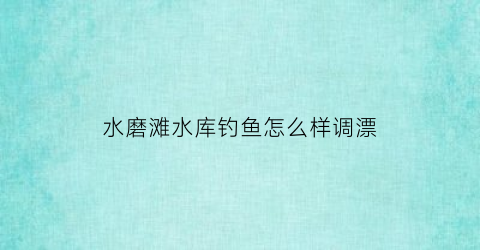 水磨滩水库钓鱼怎么样调漂(水磨滩在哪里)