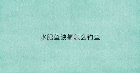 水肥鱼缺氧怎么钓鱼(水肥鱼不开口怎么钓用什么饵)