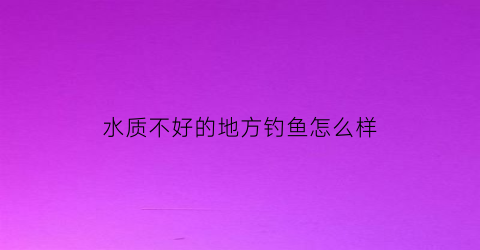 水质不好的地方钓鱼怎么样(水质差的地方怎么钓鱼)
