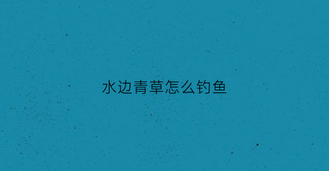 水边青草怎么钓鱼(青草边饵料)