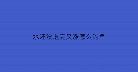 水还没退完又涨怎么钓鱼(野钓涨水不上鱼)