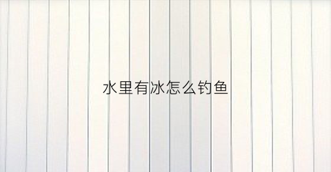 水里有冰怎么钓鱼(水面有冰怎么钓鱼)