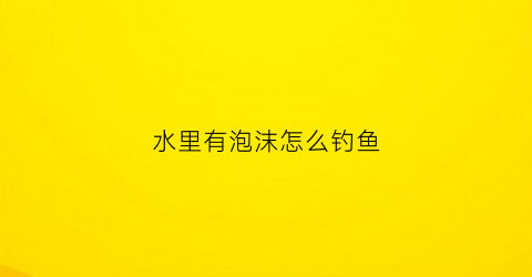 水里有泡沫怎么钓鱼(水中泡沫太多如何消除)