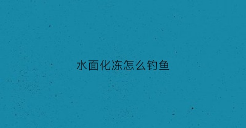 水面化冻怎么钓鱼(河面刚化冻能钓鱼吗)