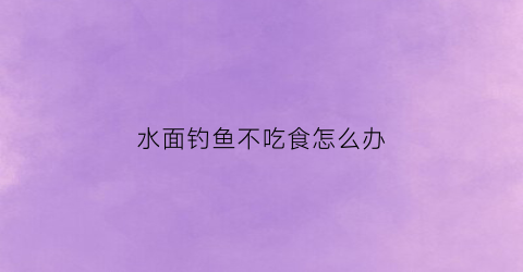水面钓鱼不吃食怎么办(水面钓鱼不吃食怎么办视频)