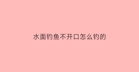 “水面钓鱼不开口怎么钓的(水面钓鱼不开口怎么钓的好)