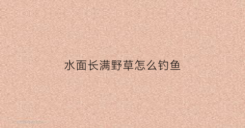 水面长满野草怎么钓鱼(水面上的草)