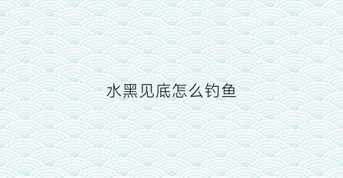 水黑见底怎么钓鱼(水发黑怎么钓鱼)