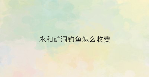 永和矿洞钓鱼怎么收费(山西永和水库有什么鱼种)