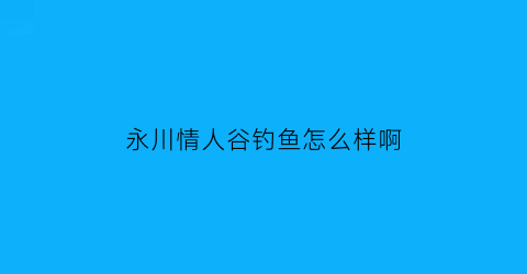 永川情人谷钓鱼怎么样啊(重庆市情人谷旅游开发有限公司)