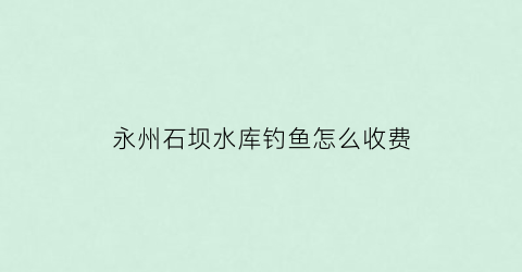 永州石坝水库钓鱼怎么收费(石坝村水库)
