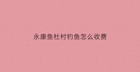 永康鱼杜村钓鱼怎么收费(永康鱼杜村钓鱼怎么收费的)