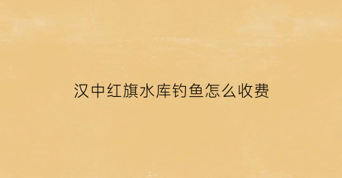 汉中红旗水库钓鱼怎么收费(红旗水库休闲钓场)