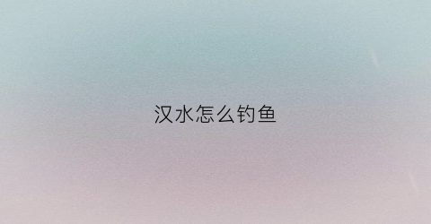 汉水怎么钓鱼(汉水怎么钓鱼效果好)