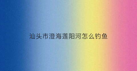 汕头市澄海莲阳河怎么钓鱼(澄海莲阳老桥建成时间)