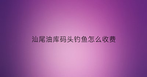 汕尾油库码头钓鱼怎么收费