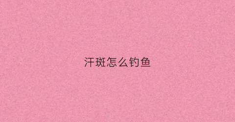 汗斑怎么钓鱼(汗斑好治疗吗能出根吗)