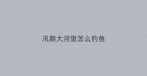 汛期大河里怎么钓鱼(汛期河道内可以施工吗)
