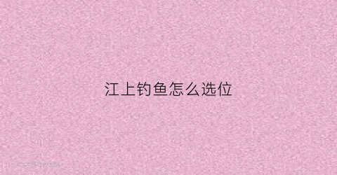 江上钓鱼怎么选位(江上钓鱼有什么独特之处)