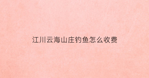 江川云海山庄钓鱼怎么收费(云海水库钓鱼场)