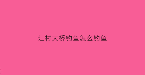 江村大桥钓鱼怎么钓鱼(江村桥位于什么景区)
