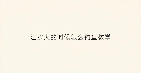 江水大的时候怎么钓鱼教学(大江里的鱼怎么钓)