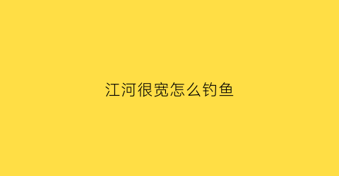 江河很宽怎么钓鱼(江河怎样钓鱼)