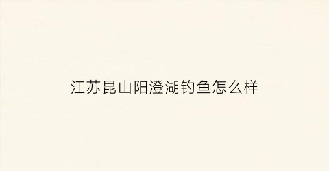 江苏昆山阳澄湖钓鱼怎么样(昆山阳澄湖)