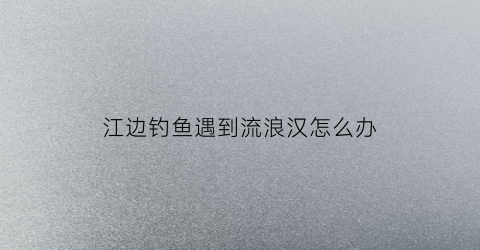 江边钓鱼遇到流浪汉怎么办(江边钓鱼怎么处罚)