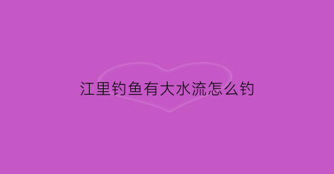 江里钓鱼有大水流怎么钓(江里水流动怎么钓鱼)