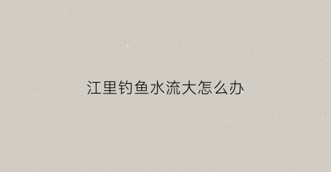 江里钓鱼水流大怎么办(江里流水的鱼怎么钓)
