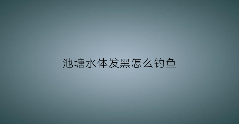 池塘水体发黑怎么钓鱼(鱼塘池底水发黑)