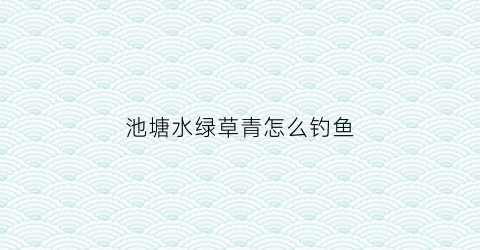 池塘水绿草青怎么钓鱼(池塘绿水怎么变清)