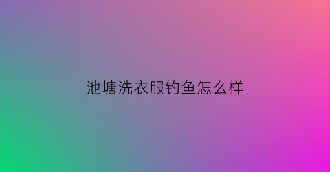 池塘洗衣服钓鱼怎么样(池塘洗衣服干净嘛)