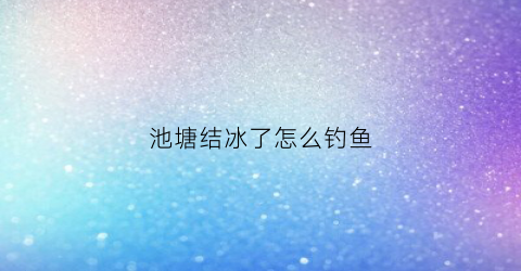 池塘结冰了怎么钓鱼(鱼塘水结冰了鱼会缺氧吗咋办好)