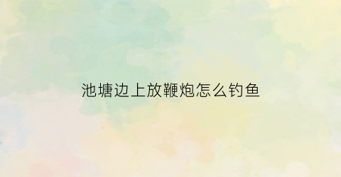池塘边上放鞭炮怎么钓鱼(放炮对鱼塘多远有伤害)
