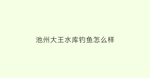 池州大王水库钓鱼怎么样(池州大王水库钓鱼怎么样啊)