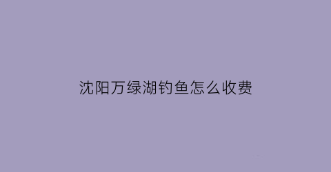沈阳万绿湖钓鱼怎么收费(万绿湖有什么鱼钓)
