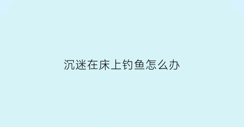 沉迷在床上钓鱼怎么办(躺在床上钓鱼叫什么钓)