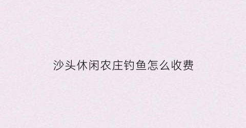 “沙头休闲农庄钓鱼怎么收费(沙头休闲农庄钓鱼怎么收费的呢)