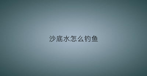 沙底水怎么钓鱼(沙底水怎么钓鱼视频)