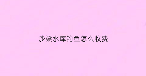 沙梁水库钓鱼怎么收费(沙梁古镇)
