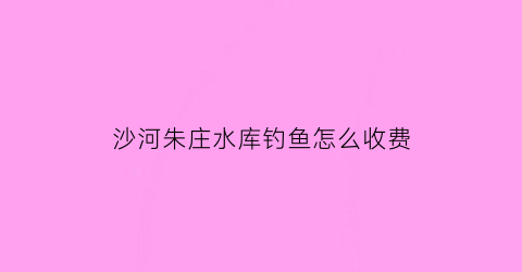 沙河朱庄水库钓鱼怎么收费(沙河朱庄村)