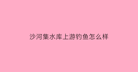 沙河集水库上游钓鱼怎么样(沙河集水库上游钓鱼怎么样呀)