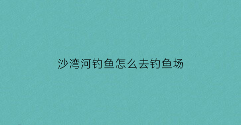 沙湾河钓鱼怎么去钓鱼场